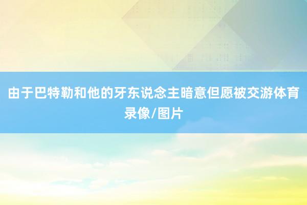 由于巴特勒和他的牙东说念主暗意但愿被交游体育录像/图片