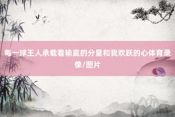 每一球王人承载着输赢的分量和我欢跃的心体育录像/图片