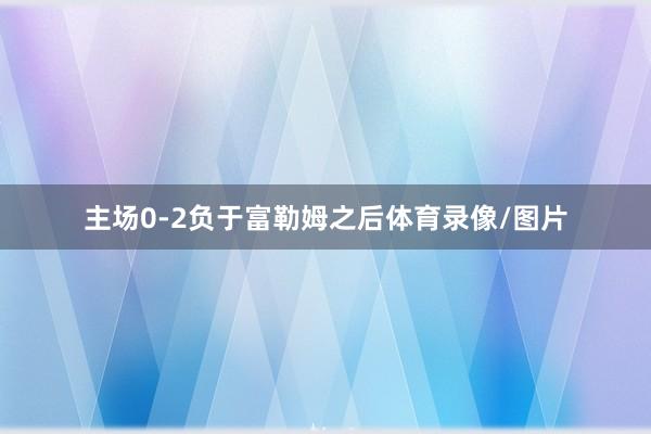 主场0-2负于富勒姆之后体育录像/图片