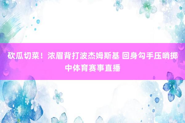 砍瓜切菜！浓眉背打波杰姆斯基 回身勾手压哨掷中体育赛事直播
