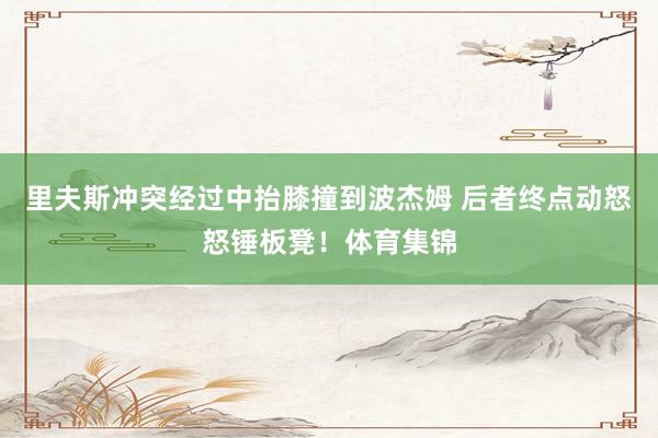 里夫斯冲突经过中抬膝撞到波杰姆 后者终点动怒怒锤板凳！体育集锦