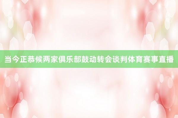 当今正恭候两家俱乐部鼓动转会谈判体育赛事直播