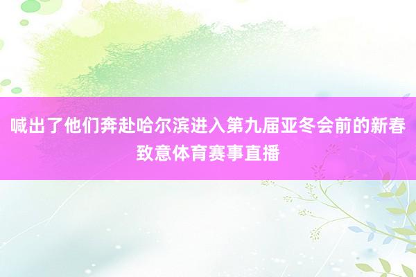 喊出了他们奔赴哈尔滨进入第九届亚冬会前的新春致意体育赛事直播