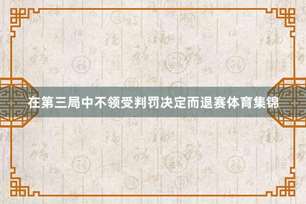 在第三局中不领受判罚决定而退赛体育集锦