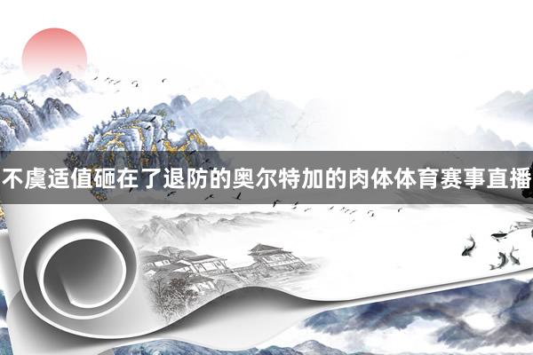 不虞适值砸在了退防的奥尔特加的肉体体育赛事直播