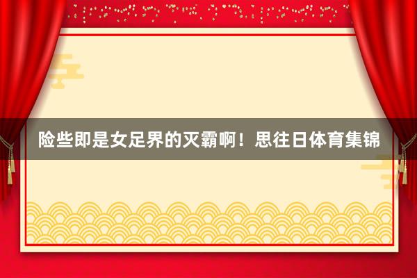 险些即是女足界的灭霸啊！思往日体育集锦