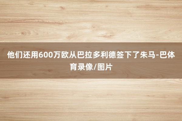 他们还用600万欧从巴拉多利德签下了朱马-巴体育录像/图片