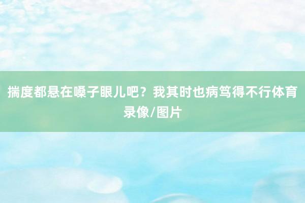 揣度都悬在嗓子眼儿吧？我其时也病笃得不行体育录像/图片