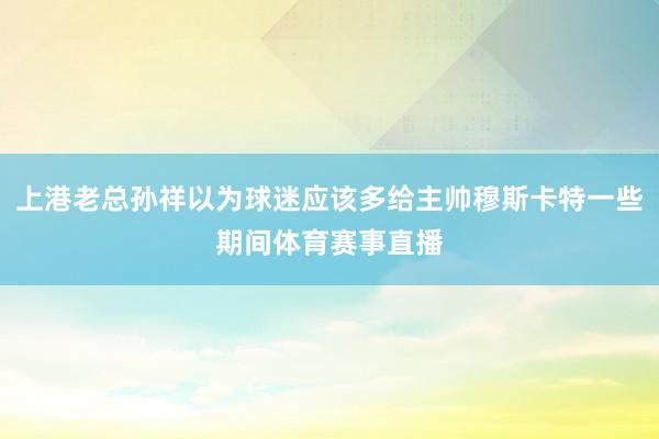 上港老总孙祥以为球迷应该多给主帅穆斯卡特一些期间体育赛事直播