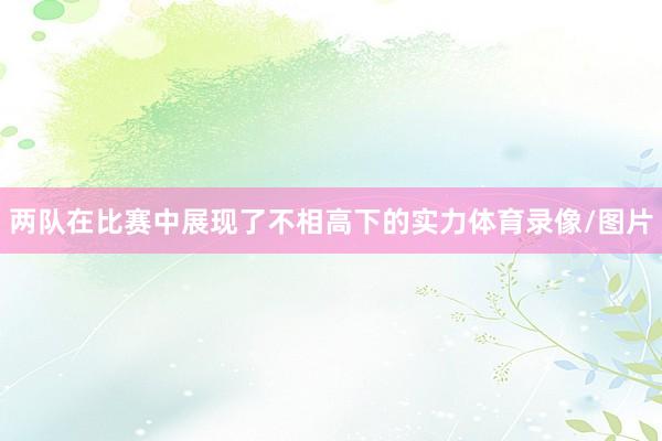 两队在比赛中展现了不相高下的实力体育录像/图片