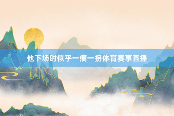他下场时似乎一瘸一拐体育赛事直播