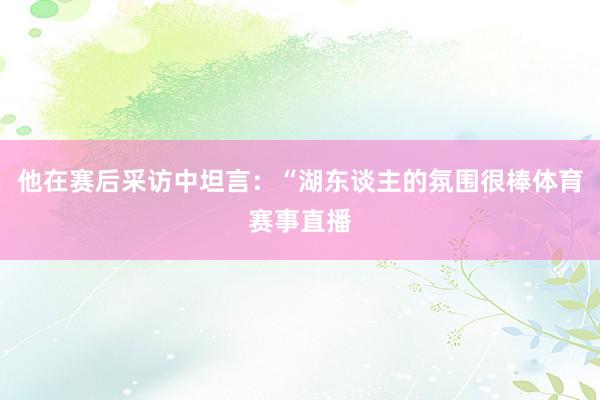 他在赛后采访中坦言:“湖东谈主的氛围很棒体育赛事直播