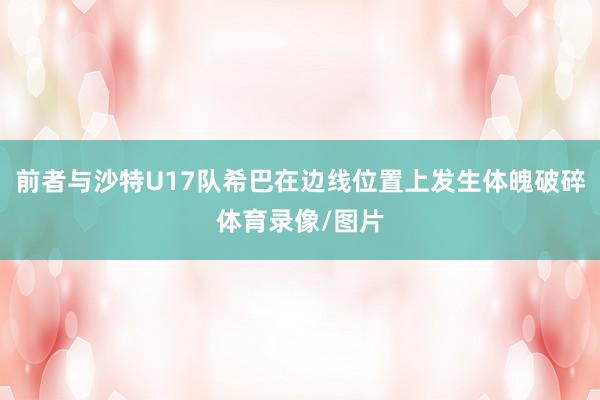 前者与沙特U17队希巴在边线位置上发生体魄破碎体育录像/图片