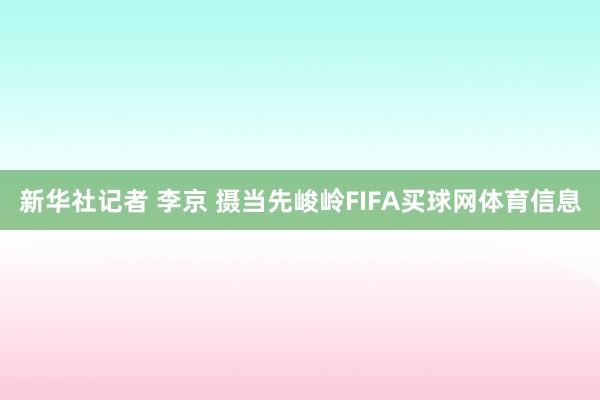 新华社记者 李京 摄当先峻岭FIFA买球网体育信息