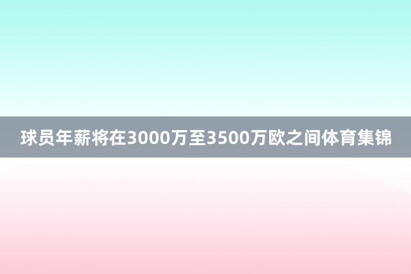 球员年薪将在3000万至3500万欧之间体育集锦